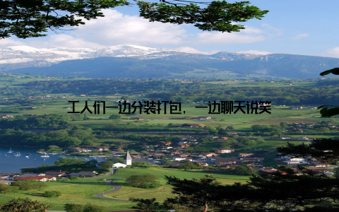 工人们一边分装打包, 一边聊天说笑