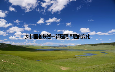 乡村面貌焕然一新是更深层的变化